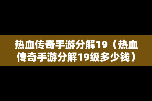 热血传奇手游分解19（热血传奇手游分解19级多少钱）