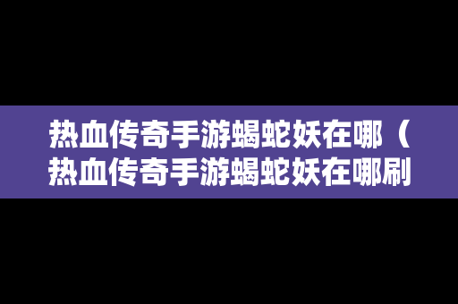 热血传奇手游蝎蛇妖在哪（热血传奇手游蝎蛇妖在哪刷）