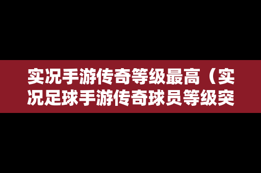 实况手游传奇等级最高（实况足球手游传奇球员等级突破数据表）