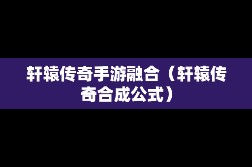 轩辕传奇手游融合（轩辕传奇合成公式）