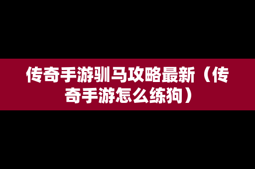 传奇手游驯马攻略最新（传奇手游怎么练狗）