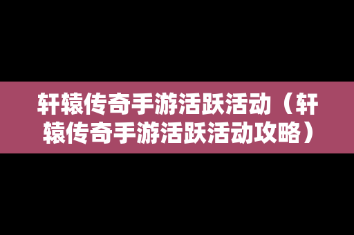 轩辕传奇手游活跃活动（轩辕传奇手游活跃活动攻略）