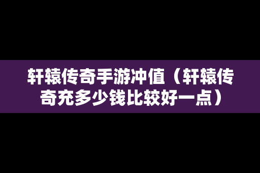 轩辕传奇手游冲值（轩辕传奇充多少钱比较好一点）