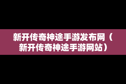 新开传奇神途手游发布网（新开传奇神途手游网站）