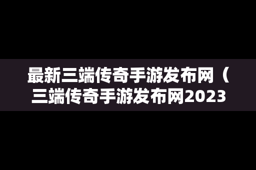 最新三端传奇手游发布网（三端传奇手游发布网2023年有哪些）