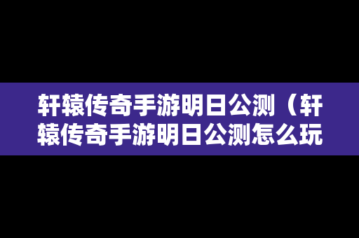 轩辕传奇手游明日公测（轩辕传奇手游明日公测怎么玩）