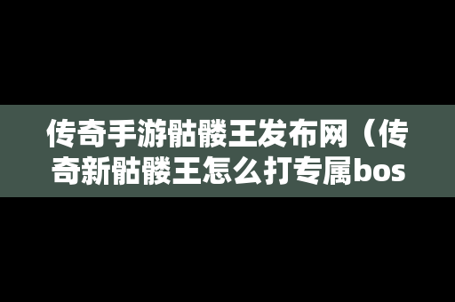 传奇手游骷髅王发布网（传奇新骷髅王怎么打专属boss）