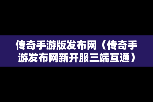 传奇手游版发布网（传奇手游发布网新开服三端互通）