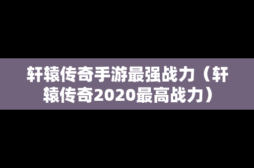 轩辕传奇手游最强战力（轩辕传奇2020最高战力）