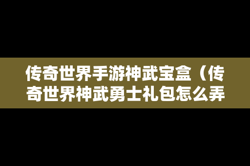 传奇世界手游神武宝盒（传奇世界神武勇士礼包怎么弄）