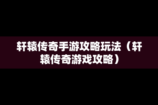 轩辕传奇手游攻略玩法（轩辕传奇游戏攻略）