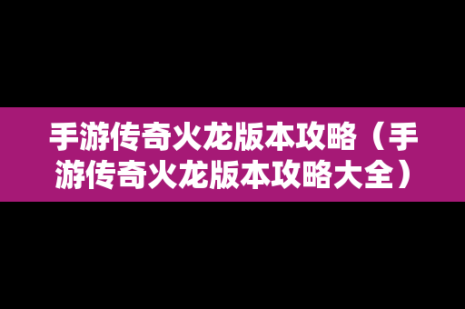 手游传奇火龙版本攻略（手游传奇火龙版本攻略大全）