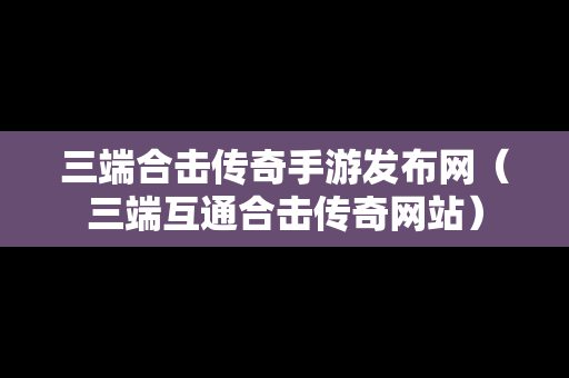 三端合击传奇手游发布网（三端互通合击传奇网站）