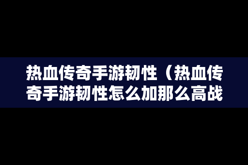 热血传奇手游韧性（热血传奇手游韧性怎么加那么高战力）