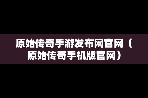 原始传奇手游发布网官网（原始传奇手机版官网）