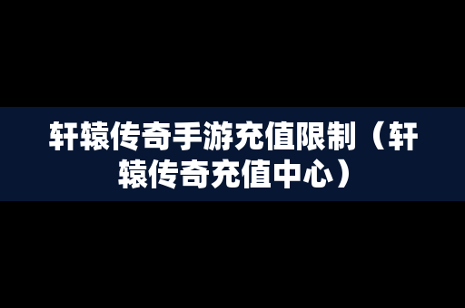 轩辕传奇手游充值限制（轩辕传奇充值中心）