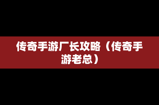 传奇手游厂长攻略（传奇手游老总）