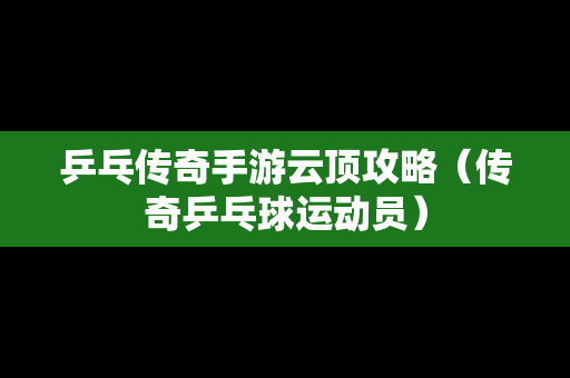 乒乓传奇手游云顶攻略（传奇乒乓球运动员）