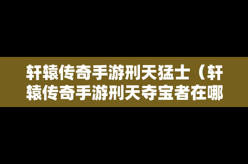 轩辕传奇手游刑天猛士（轩辕传奇手游刑天夺宝者在哪里）