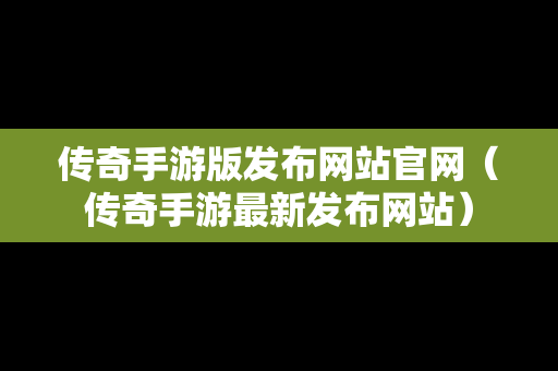 传奇手游版发布网站官网（传奇手游最新发布网站）