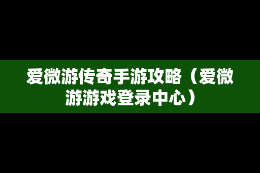 爱微游传奇手游攻略（爱微游游戏登录中心）