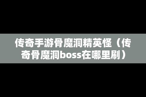 传奇手游骨魔洞精英怪（传奇骨魔洞boss在哪里刷）