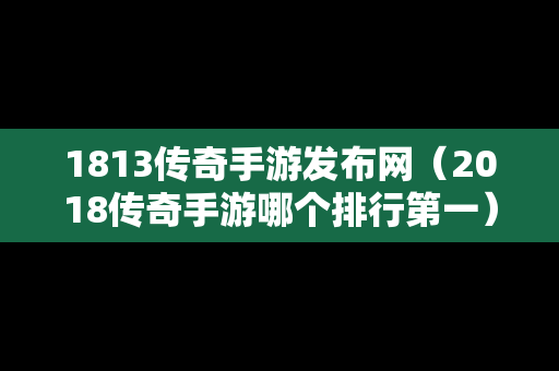 1813传奇手游发布网（2018传奇手游哪个排行第一）