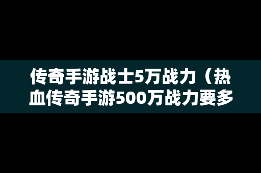 传奇手游战士5万战力（热血传奇手游500万战力要多少钱）