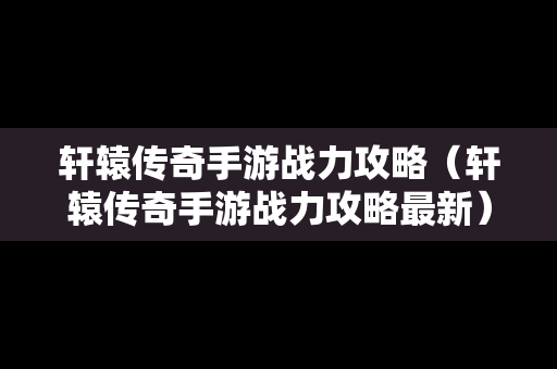 轩辕传奇手游战力攻略（轩辕传奇手游战力攻略最新）