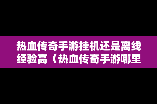 热血传奇手游挂机还是离线经验高（热血传奇手游哪里挂机打怪好地方）