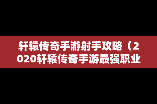 轩辕传奇手游射手攻略（2020轩辕传奇手游最强职业）