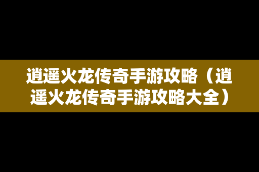 逍遥火龙传奇手游攻略（逍遥火龙传奇手游攻略大全）