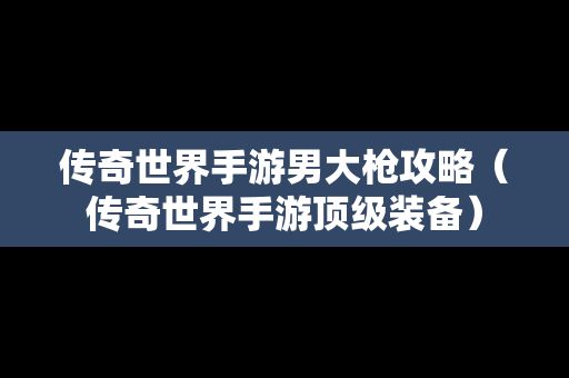 传奇世界手游男大枪攻略（传奇世界手游顶级装备）