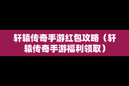 轩辕传奇手游红包攻略（轩辕传奇手游福利领取）