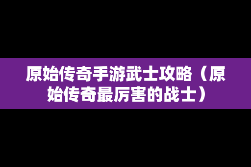 原始传奇手游武士攻略（原始传奇最厉害的战士）