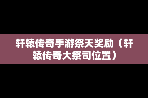 轩辕传奇手游祭天奖励（轩辕传奇大祭司位置）