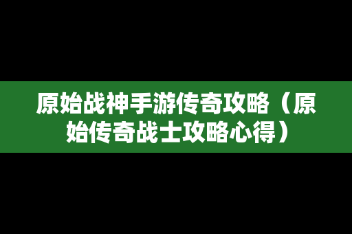 原始战神手游传奇攻略（原始传奇战士攻略心得）