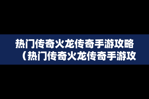 热门传奇火龙传奇手游攻略（热门传奇火龙传奇手游攻略视频）