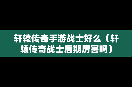 轩辕传奇手游战士好么（轩辕传奇战士后期厉害吗）