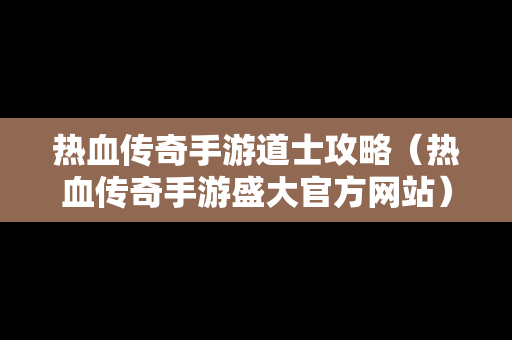 热血传奇手游道士攻略（热血传奇手游盛大官方网站）