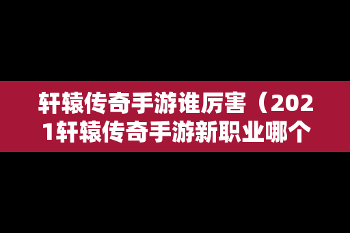 轩辕传奇手游谁厉害（2021轩辕传奇手游新职业哪个好）