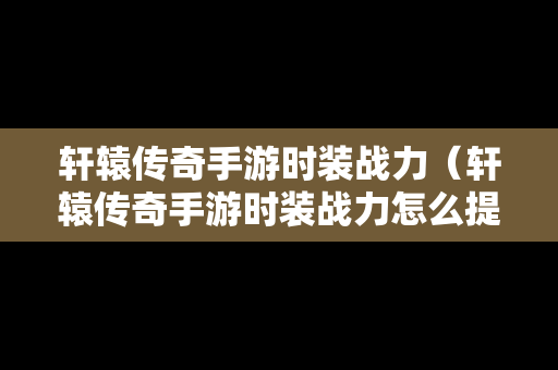 轩辕传奇手游时装战力（轩辕传奇手游时装战力怎么提升）