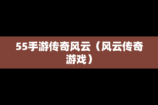 55手游传奇风云（风云传奇游戏）