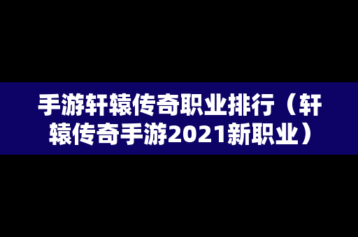 手游轩辕传奇职业排行（轩辕传奇手游2021新职业）