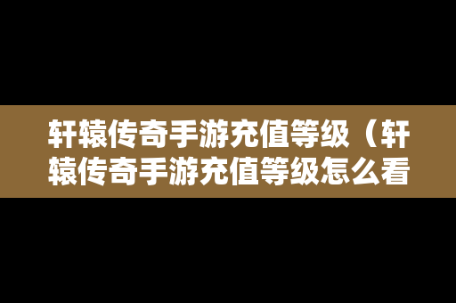 轩辕传奇手游充值等级（轩辕传奇手游充值等级怎么看）