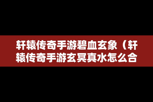 轩辕传奇手游碧血玄象（轩辕传奇手游玄冥真水怎么合）