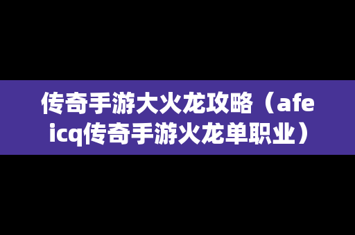 传奇手游大火龙攻略（afeicq传奇手游火龙单职业）