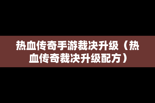 热血传奇手游裁决升级（热血传奇裁决升级配方）