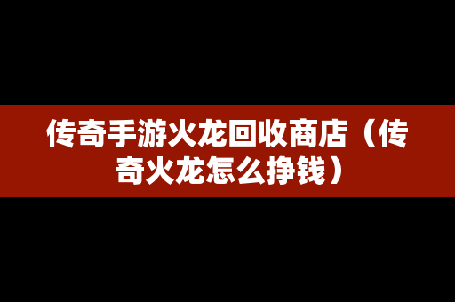 传奇手游火龙回收商店（传奇火龙怎么挣钱）