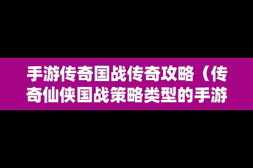 手游传奇国战传奇攻略（传奇仙侠国战策略类型的手游）